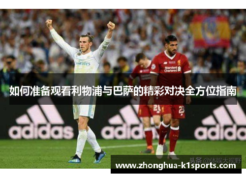 如何准备观看利物浦与巴萨的精彩对决全方位指南 如何准备观看利物浦与巴萨的精彩对决全方位指南