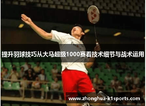提升羽球技巧从大马超级1000赛看技术细节与战术运用 提升羽球技巧从大马超级1000赛看技术细节与战术运用