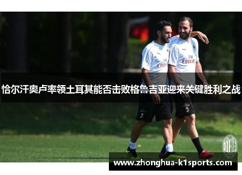 恰尔汗奥卢率领土耳其能否击败格鲁吉亚迎来关键胜利之战 恰尔汗奥卢率领土耳其能否击败格鲁吉亚迎来关键胜利之战