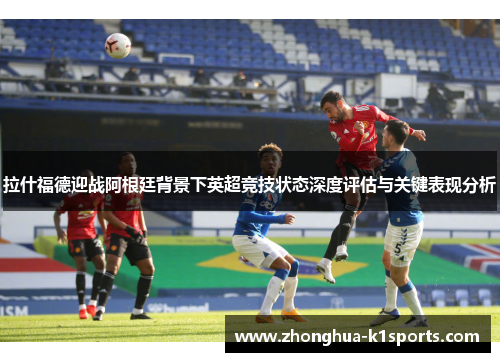 拉什福德迎战阿根廷背景下英超竞技状态深度评估与关键表现分析