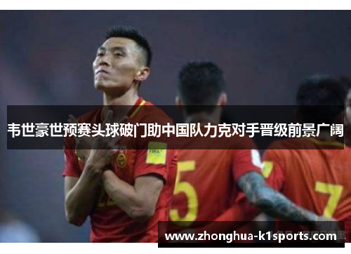 韦世豪世预赛头球破门助中国队力克对手晋级前景广阔 韦世豪世预赛头球破门助中国队力克对手晋级前景广阔