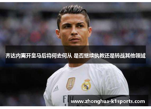 齐达内离开皇马后将何去何从 是否继续执教还是转战其他领域