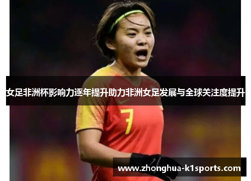 女足非洲杯影响力逐年提升助力非洲女足发展与全球关注度提升